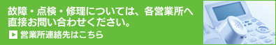故障・点検・修理については、各営業所へ　直接お問い合わせください。　営業所連絡先はこちら